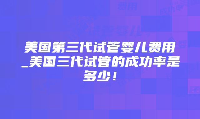 美国第三代试管婴儿费用_美国三代试管的成功率是多少！