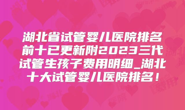 湖北省试管婴儿医院排名前十已更新附2023三代试管生孩子费用明细_湖北十大试管婴儿医院排名！