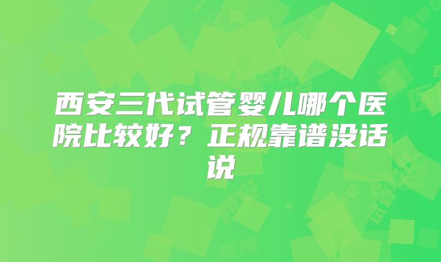 西安三代试管婴儿哪个医院比较好？正规靠谱没话说