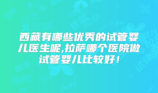 西藏有哪些优秀的试管婴儿医生呢,拉萨哪个医院做试管婴儿比较好！