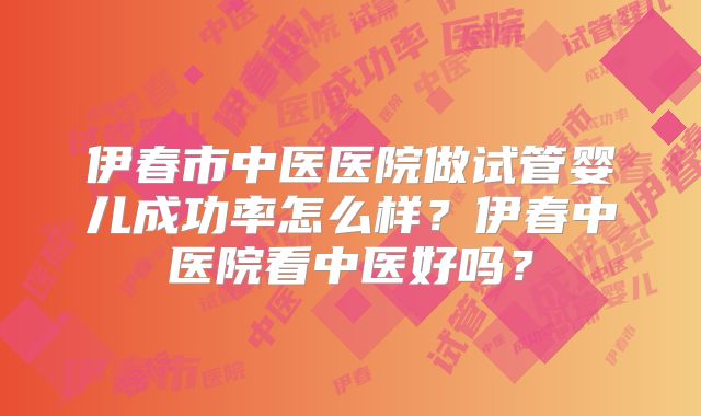 伊春市中医医院做试管婴儿成功率怎么样?伊春中医院看中医好吗?