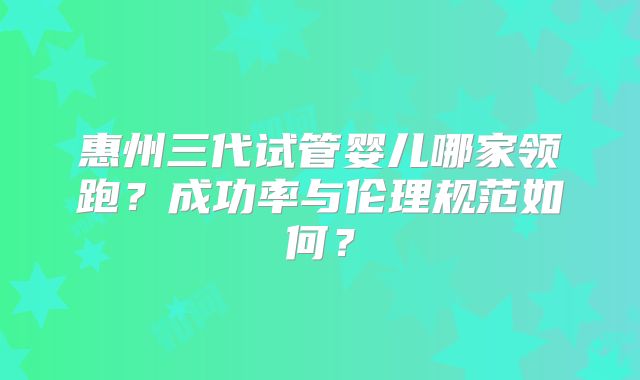 惠州三代试管婴儿哪家领跑？成功率与伦理规范如何？