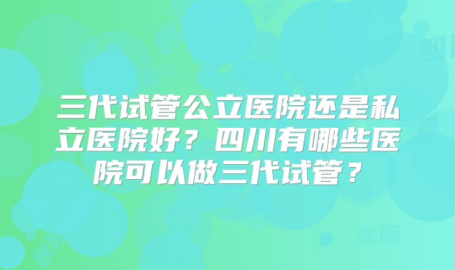 三代试管公立医院还是私立医院好？四川有哪些医院可以做三代试管？