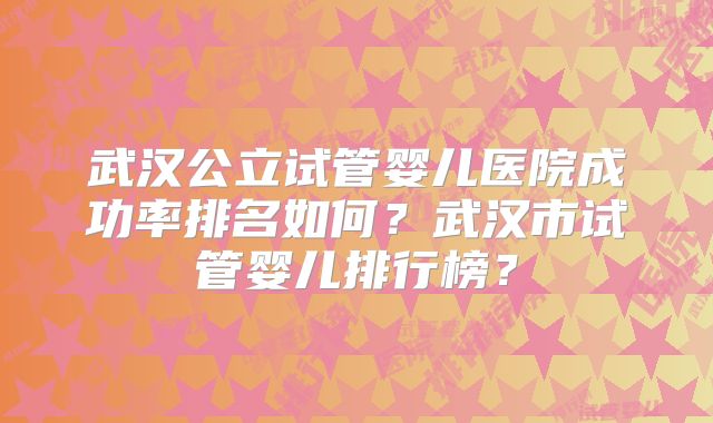 武汉公立试管婴儿医院成功率排名如何？武汉市试管婴儿排行榜？
