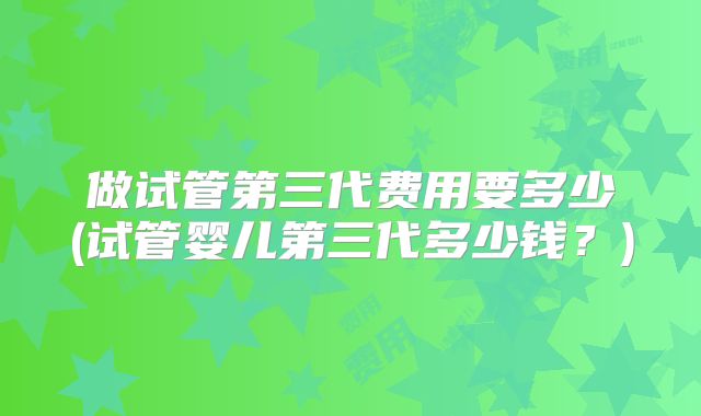 做试管第三代费用要多少(试管婴儿第三代多少钱？)