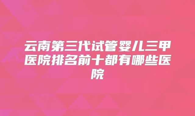 云南第三代试管婴儿三甲医院排名前十都有哪些医院