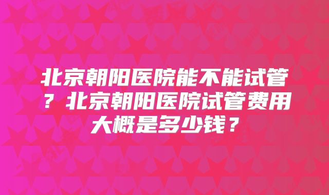 北京朝阳医院能不能试管?北京朝阳医院试管费用大概是多少钱?