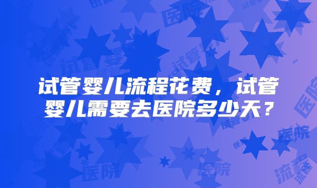 试管婴儿流程花费，试管婴儿需要去医院多少天？