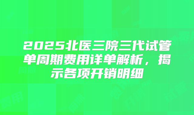 2025北医三院三代试管单周期费用详单解析，揭示各项开销明细