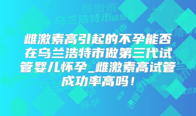 雌激素高引起的不孕能否在乌兰浩特市做第三代试管婴儿怀孕_雌激素高试管成功率高吗！