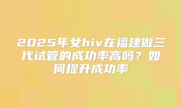 2025年女hiv在福建做三代试管的成功率高吗？如何提升成功率