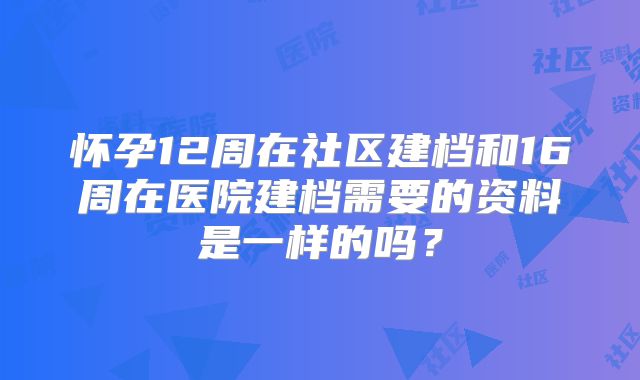 怀孕12周在社区建档和16周在医院建档需要的资料是一样的吗?