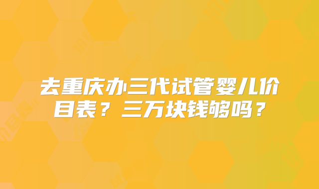 去重庆办三代试管婴儿价目表?三万块钱够吗?