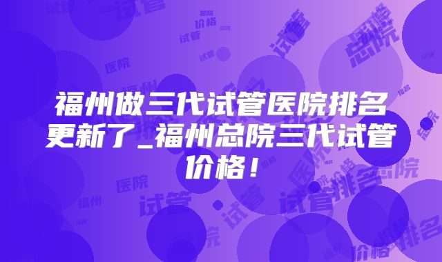 福州做三代试管医院排名更新了_福州总院三代试管价格！