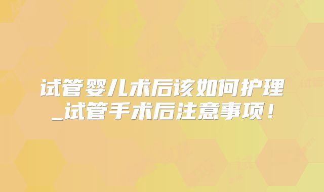 试管婴儿术后该如何护理_试管手术后注意事项！
