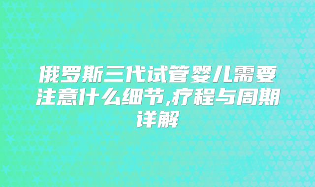俄罗斯三代试管婴儿需要注意什么细节,疗程与周期详解