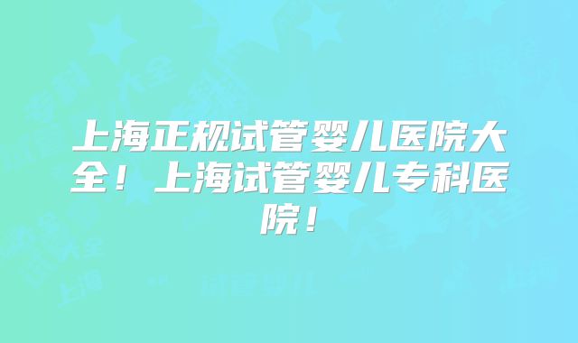 上海正规试管婴儿医院大全！上海试管婴儿专科医院！