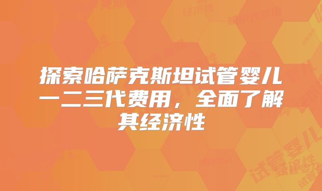 探索哈萨克斯坦试管婴儿一二三代费用,全面了解其经济性
