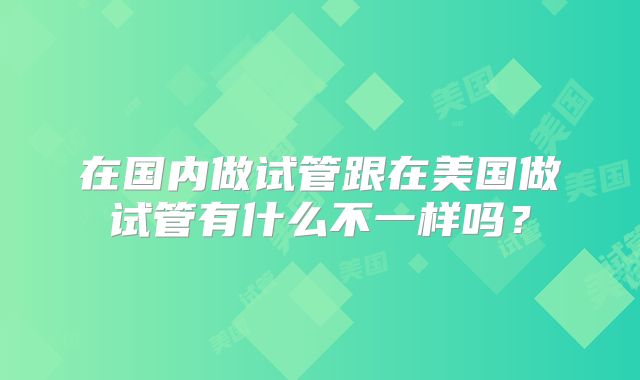在国内做试管跟在美国做试管有什么不一样吗？