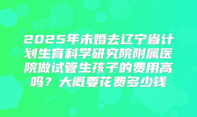 2025年未婚去辽宁省计划生育科学研究院附属医院做试管生孩子的费用高吗？大概要花费多少钱