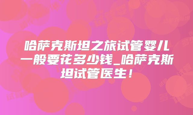 哈萨克斯坦之旅试管婴儿一般要花多少钱_哈萨克斯坦试管医生!