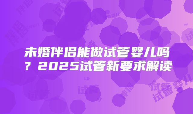 未婚伴侣能做试管婴儿吗？2025试管新要求解读