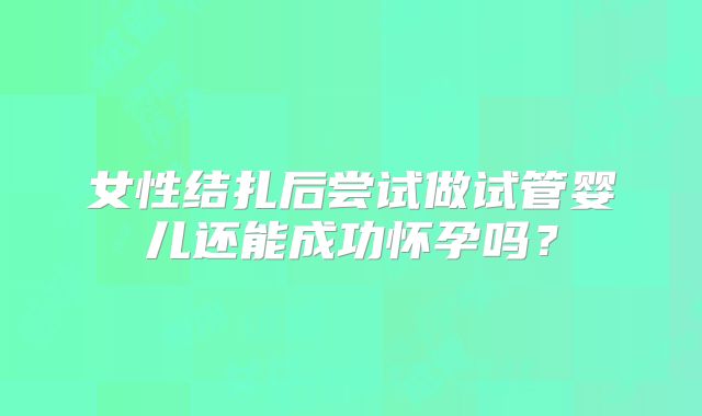 女性结扎后尝试做试管婴儿还能成功怀孕吗?