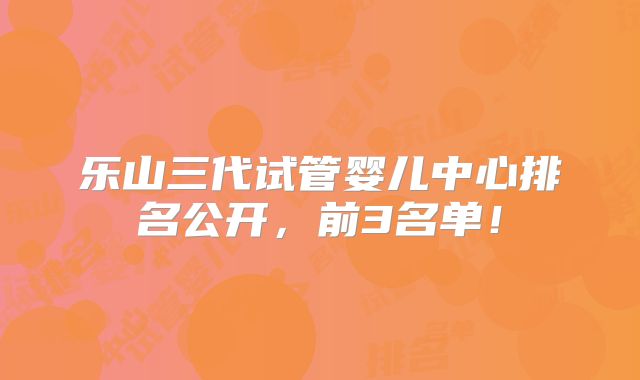 乐山三代试管婴儿中心排名公开，前3名单！