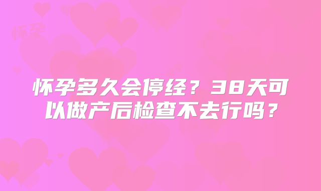 怀孕多久会停经？38天可以做产后检查不去行吗？