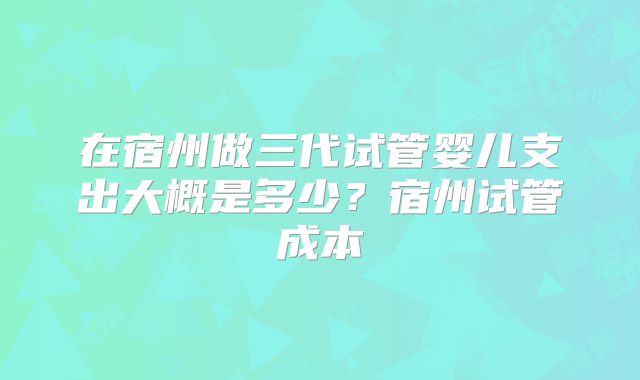 在宿州做三代试管婴儿支出大概是多少？宿州试管成本
