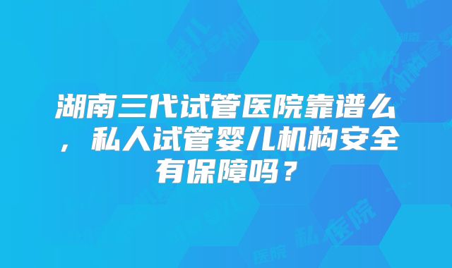 湖南三代试管医院靠谱么，私人试管婴儿机构安全有保障吗？