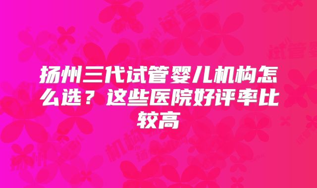 扬州三代试管婴儿机构怎么选？这些医院好评率比较高