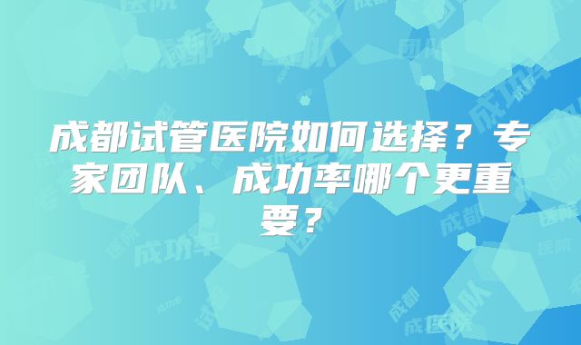 成都试管医院如何选择？专家团队、成功率哪个更重要？