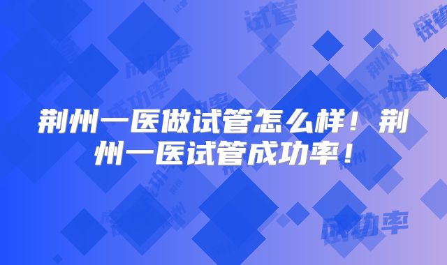荆州一医做试管怎么样！荆州一医试管成功率！