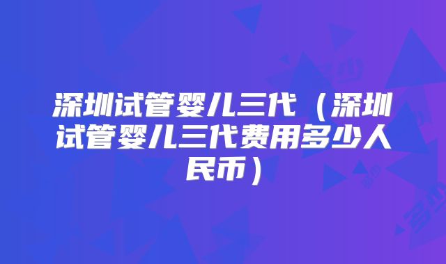 深圳试管婴儿三代(深圳试管婴儿三代费用多少人民币)