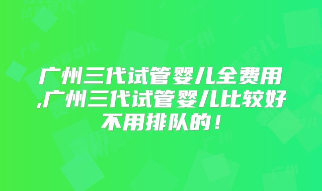 广州三代试管婴儿全费用,广州三代试管婴儿比较好不用排队的！
