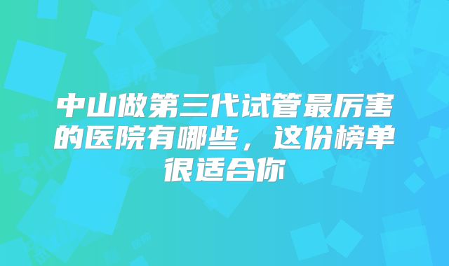 中山做第三代试管最厉害的医院有哪些，这份榜单很适合你
