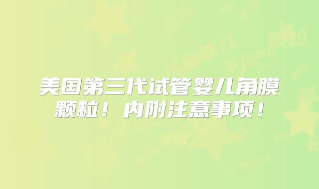 美国第三代试管婴儿角膜颗粒！内附注意事项！