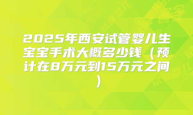 2025年西安试管婴儿生宝宝手术大概多少钱（预计在8万元到15万元之间）