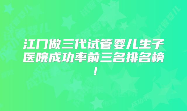 江门做三代试管婴儿生子医院成功率前三名排名榜！