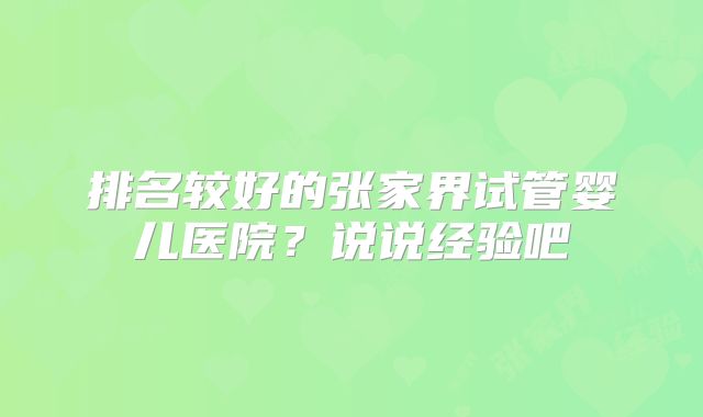 排名较好的张家界试管婴儿医院？说说经验吧