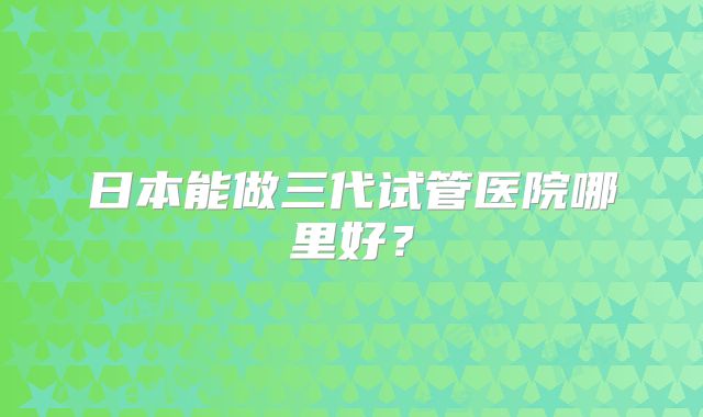 日本能做三代试管医院哪里好？