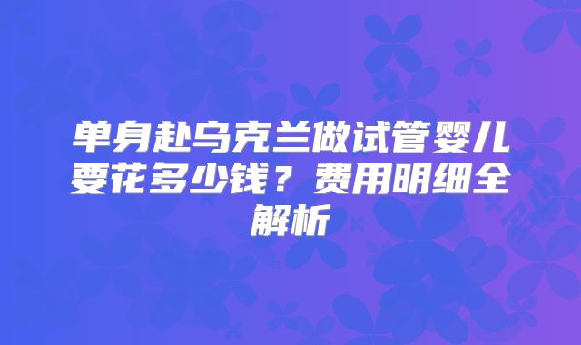 单身赴乌克兰做试管婴儿要花多少钱？费用明细全解析