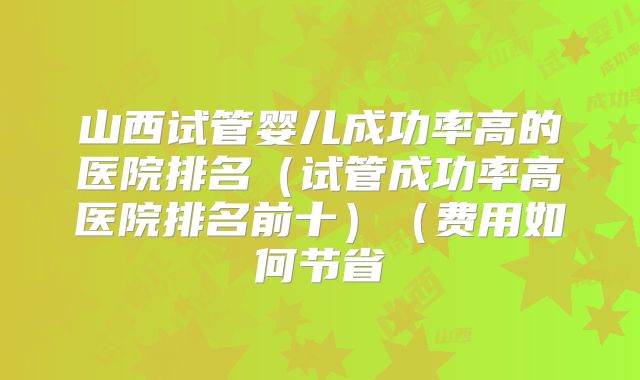 山西试管婴儿成功率高的医院排名（试管成功率高医院排名前十）（费用如何节省