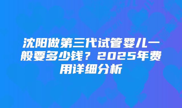沈阳做第三代试管婴儿一般要多少钱？2025年费用详细分析