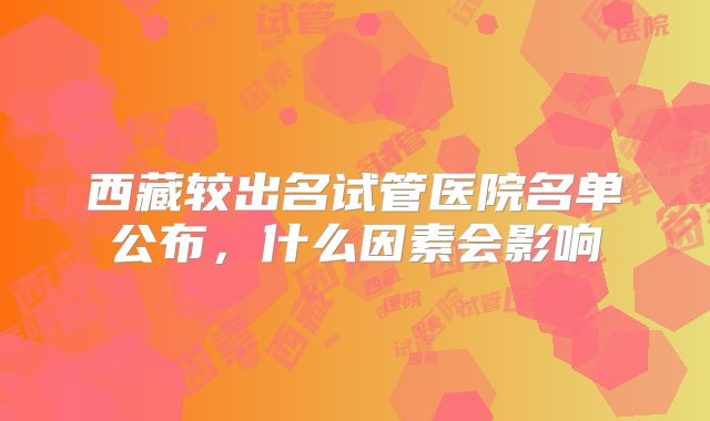 西藏较出名试管医院名单公布，什么因素会影响