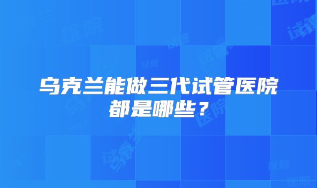 乌克兰能做三代试管医院都是哪些？