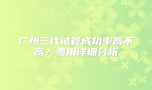 广州三代试管成功率高不高？费用详细分析