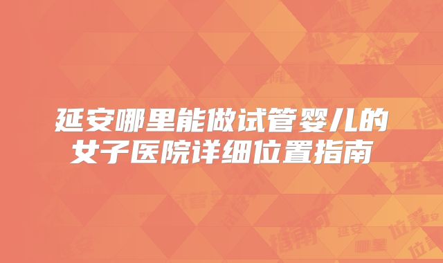 延安哪里能做试管婴儿的女子医院详细位置指南
