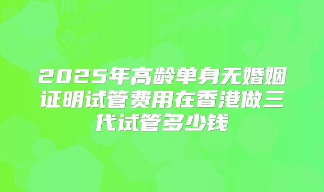 2025年高龄单身无婚姻证明试管费用在香港做三代试管多少钱
